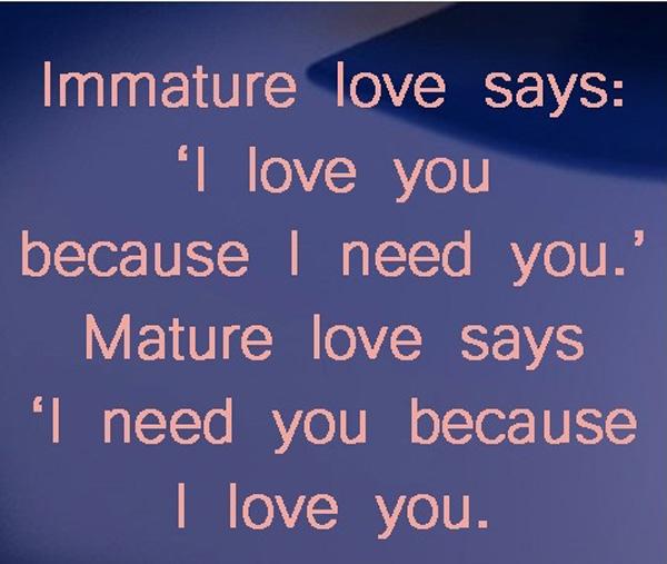18 Immature love says I love you because I need you.’ Mature love says I need you because I love you