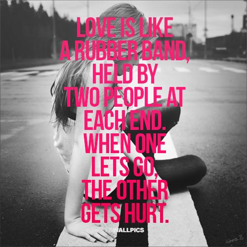 Love is like a rubber band, held by two people at each end. When one lets go, the other gets hurt.
