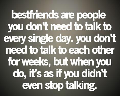 Bestfriends are people you don't need to talk to every single day. You don't need to talk to each other for weeks, but when you do, it's as if you didn't even stop talking.