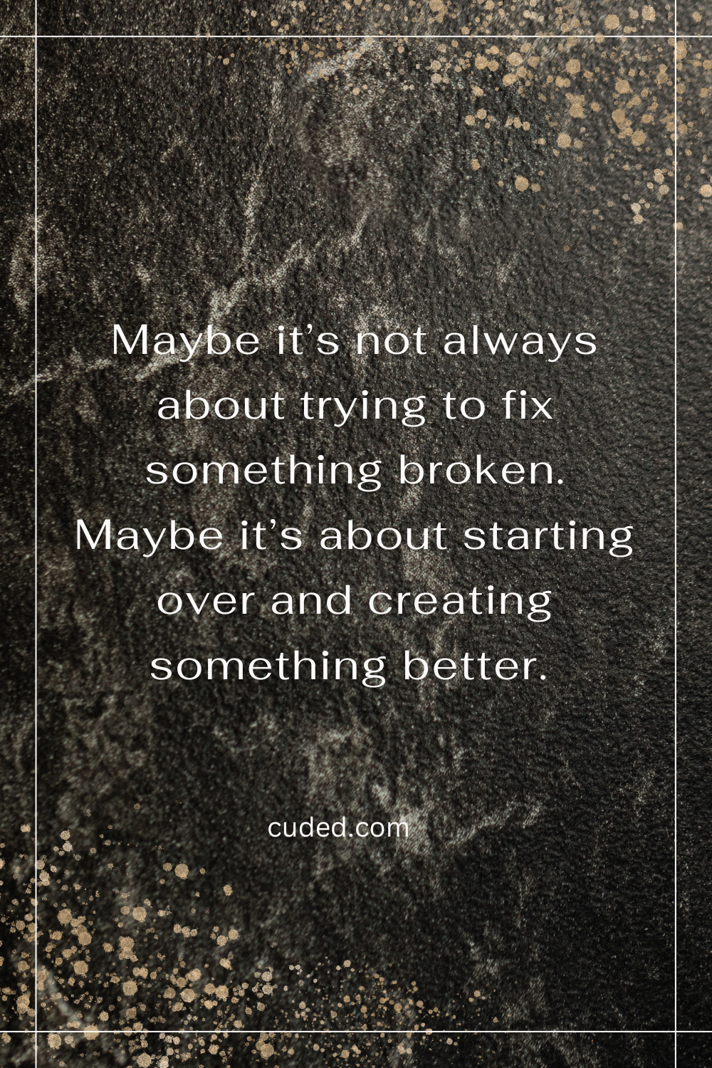 Maybe its not always about trying to fix something broken. Maybe its about starting over and creating something better.