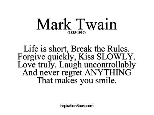 Life is short Break the Rules. Forgive quickly Kiss SLOWLY. Love truly. Laugh uncontrollably And never regret ANYTHING That makes you smile